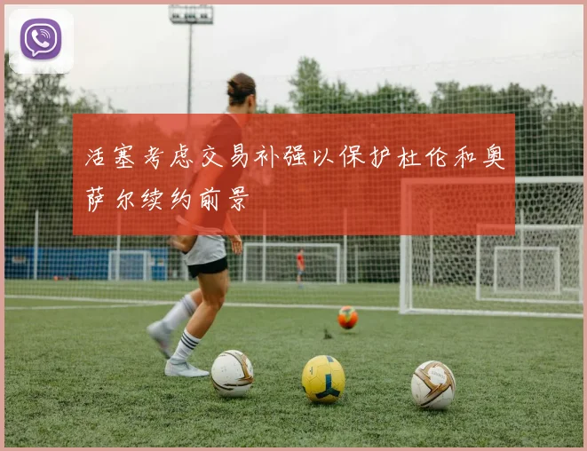 活塞考虑交易补强以保护杜伦和奥萨尔续约前景