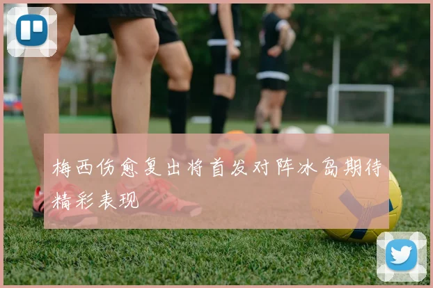 梅西伤愈复出将首发对阵冰岛期待精彩表现