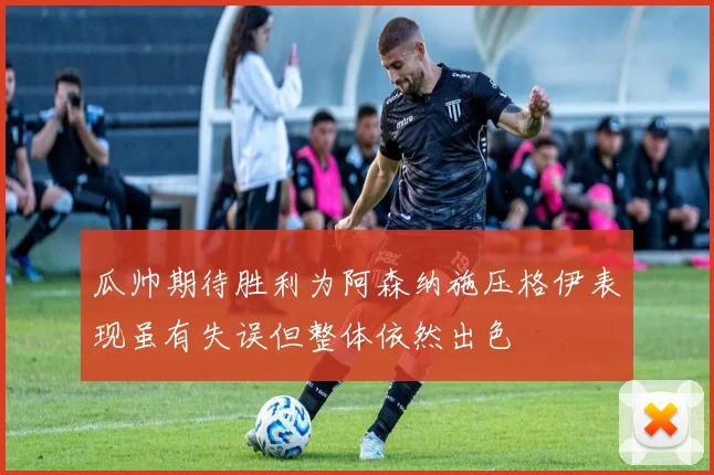 瓜帅期待胜利为阿森纳施压格伊表现虽有失误但整体依然出色