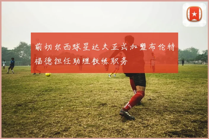 前切尔西球星达夫正式加盟布伦特福德担任助理教练职务