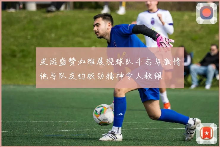 皮诺盛赞加维展现球队斗志与激情他与队友的较劲精神令人钦佩