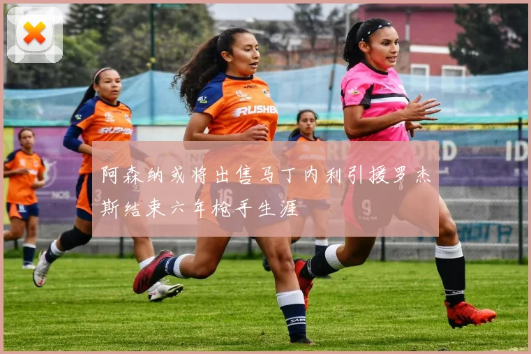 阿森纳或将出售马丁内利引援罗杰斯结束六年枪手生涯
