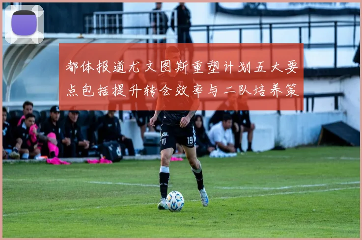 都体报道尤文图斯重塑计划五大要点包括提升转会效率与二队培养策略