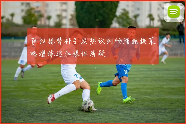 萨拉赫替补引发热议利物浦轮换策略遭球迷和媒体质疑