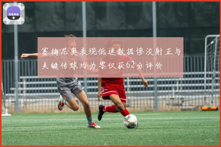 塞梅尼奥表现低迷数据惨淡射正与关键传球均为零仅获62分评价