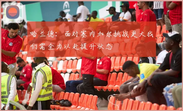 哈兰德：面对塞内加尔挑战更大我们需全力以赴提升状态