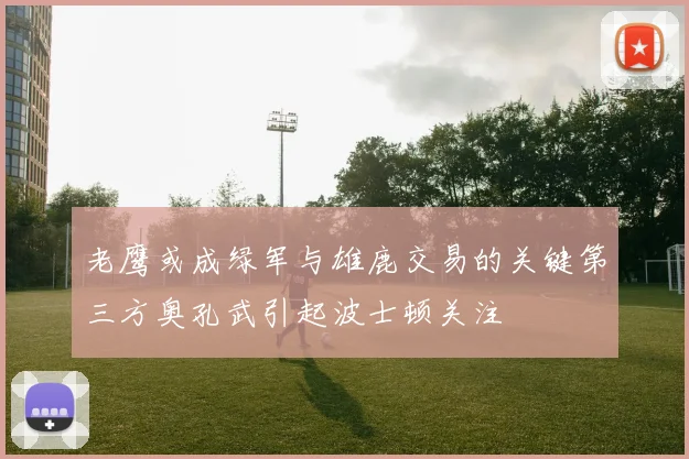 老鹰或成绿军与雄鹿交易的关键第三方奥孔武引起波士顿关注