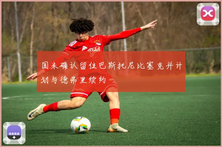 国米确认留住巴斯托尼比塞克并计划与德弗里续约