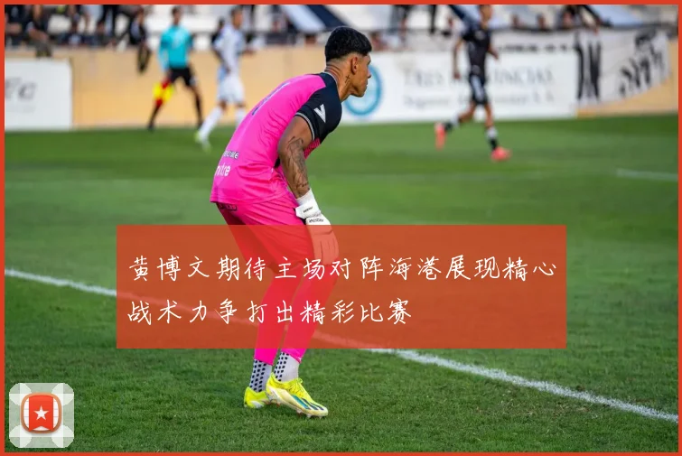 黄博文期待主场对阵海港展现精心战术力争打出精彩比赛