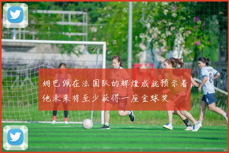 姆巴佩在法国队的辉煌成就预示着他未来将至少获得一座金球奖