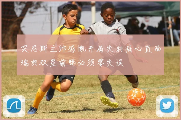突尼斯主帅感慨开局失利痛心直面瑞典双星前锋必须零失误