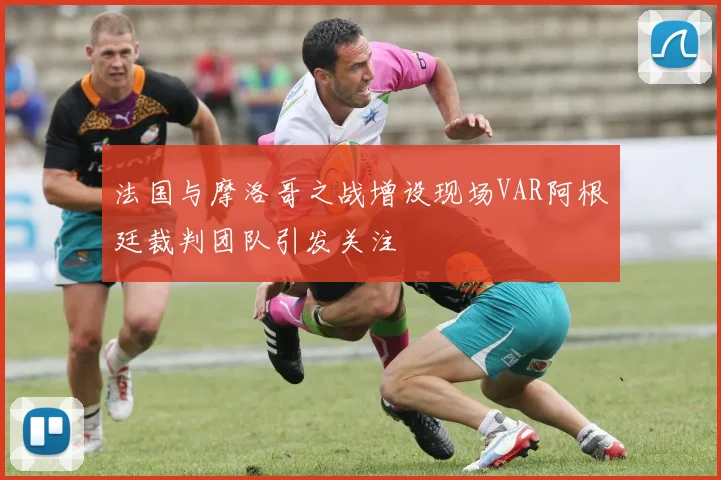 法国与摩洛哥之战增设现场VAR阿根廷裁判团队引发关注