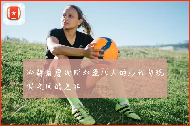 冷静看詹姆斯加盟76人的炒作与现实之间的差距