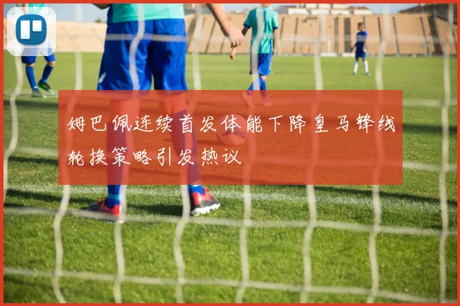 姆巴佩连续首发体能下降皇马锋线轮换策略引发热议