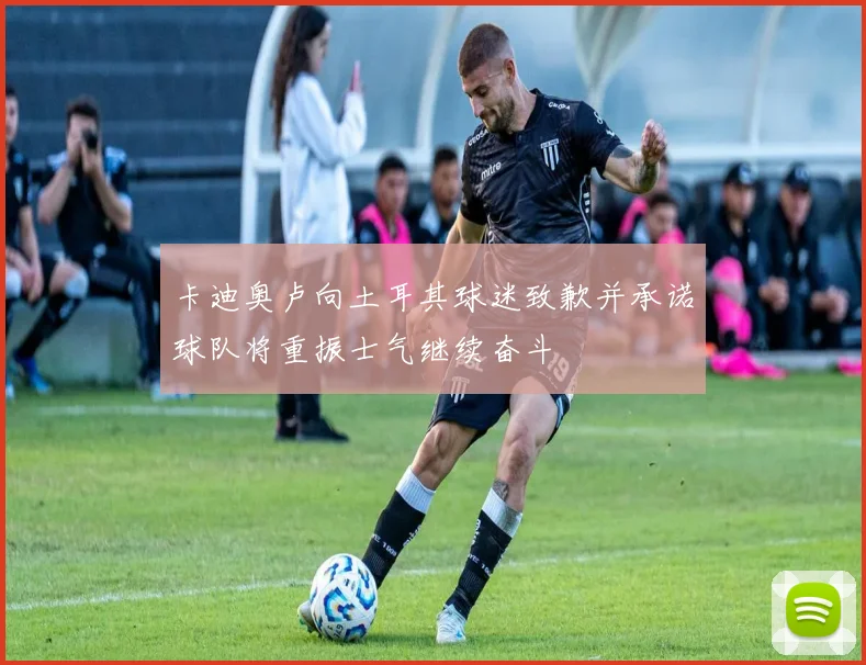 卡迪奥卢向土耳其球迷致歉并承诺球队将重振士气继续奋斗