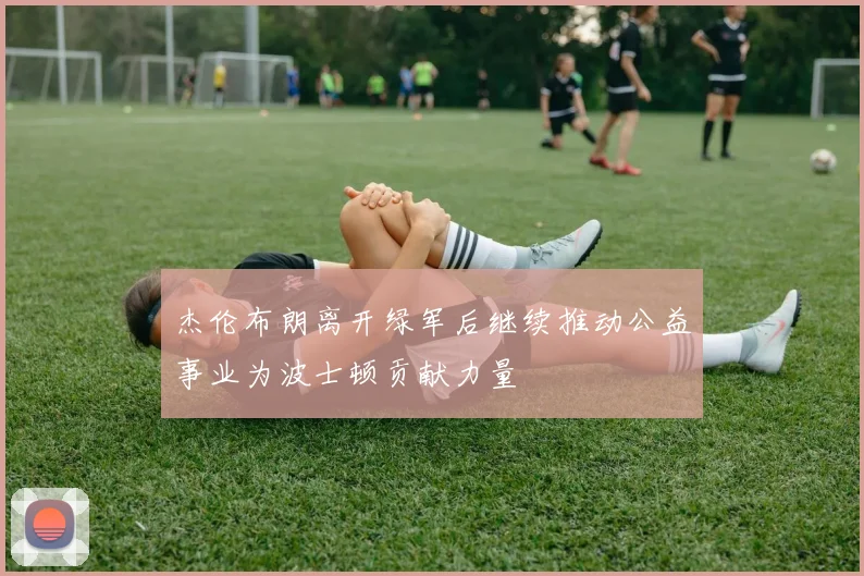 杰伦布朗离开绿军后继续推动公益事业为波士顿贡献力量