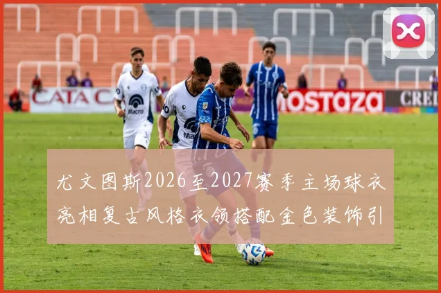 尤文图斯2026至2027赛季主场球衣亮相复古风格衣领搭配金色装饰引关注