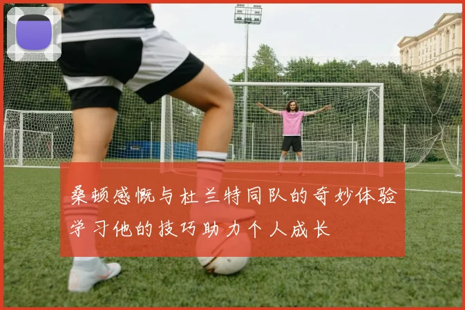 桑顿感慨与杜兰特同队的奇妙体验学习他的技巧助力个人成长