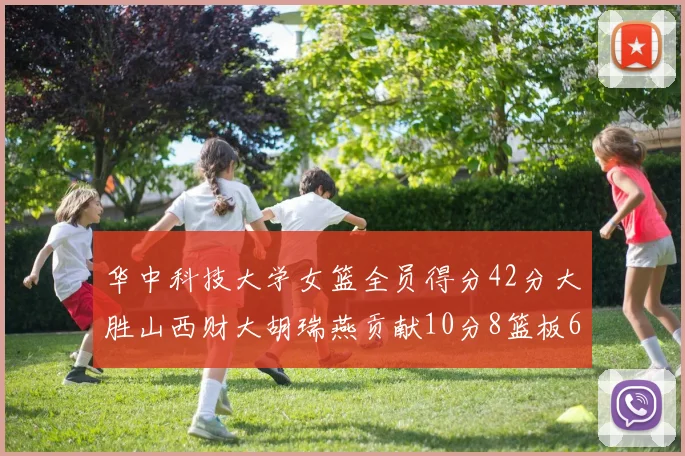 华中科技大学女篮全员得分42分大胜山西财大胡瑞燕贡献10分8篮板6助攻表现出色