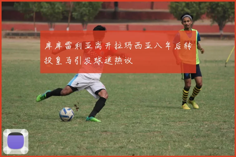 库库雷利亚离开拉玛西亚八年后转投皇马引发球迷热议