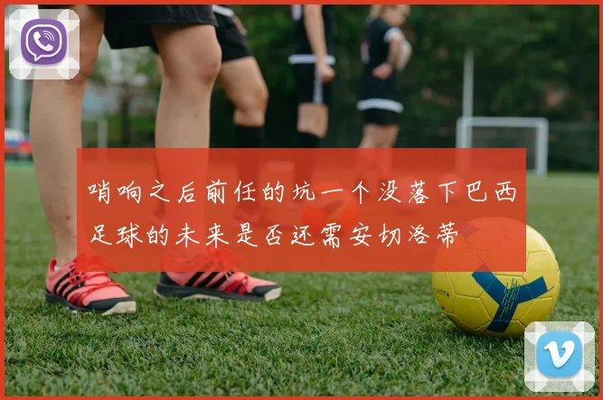 哨响之后前任的坑一个没落下巴西足球的未来是否还需安切洛蒂