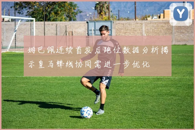 姆巴佩连续首发后跑位数据分析揭示皇马锋线协同需进一步优化
